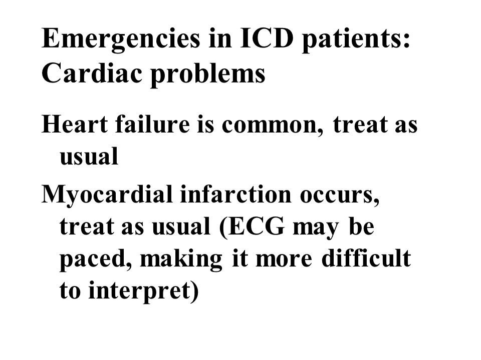 Emergencies in ICD patients: Cardiac problems Heart failure is common, treat as usual Myocardial infarction occurs, treat as usual (ECG may be paced, making it more difficult to interpret)