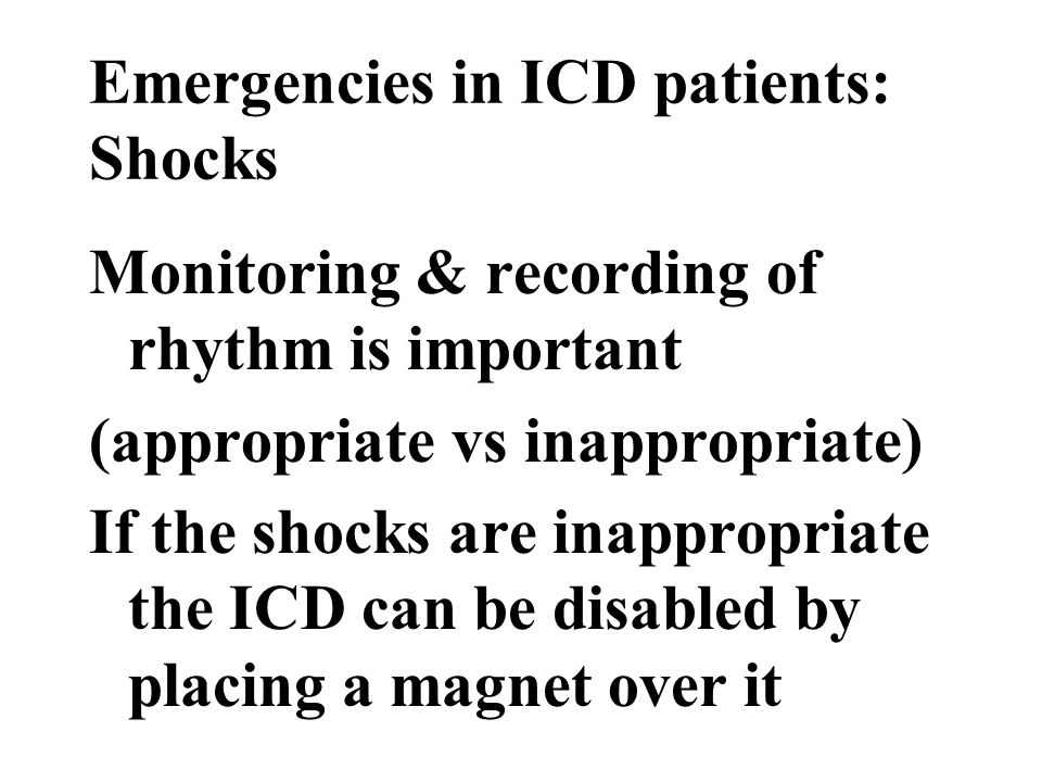 Emergencies in ICD patients: Shocks Monitoring & recording of rhythm is important (appropriate vs inappropriate) If the shocks are inappropriate the ICD can be disabled by placing a magnet over it