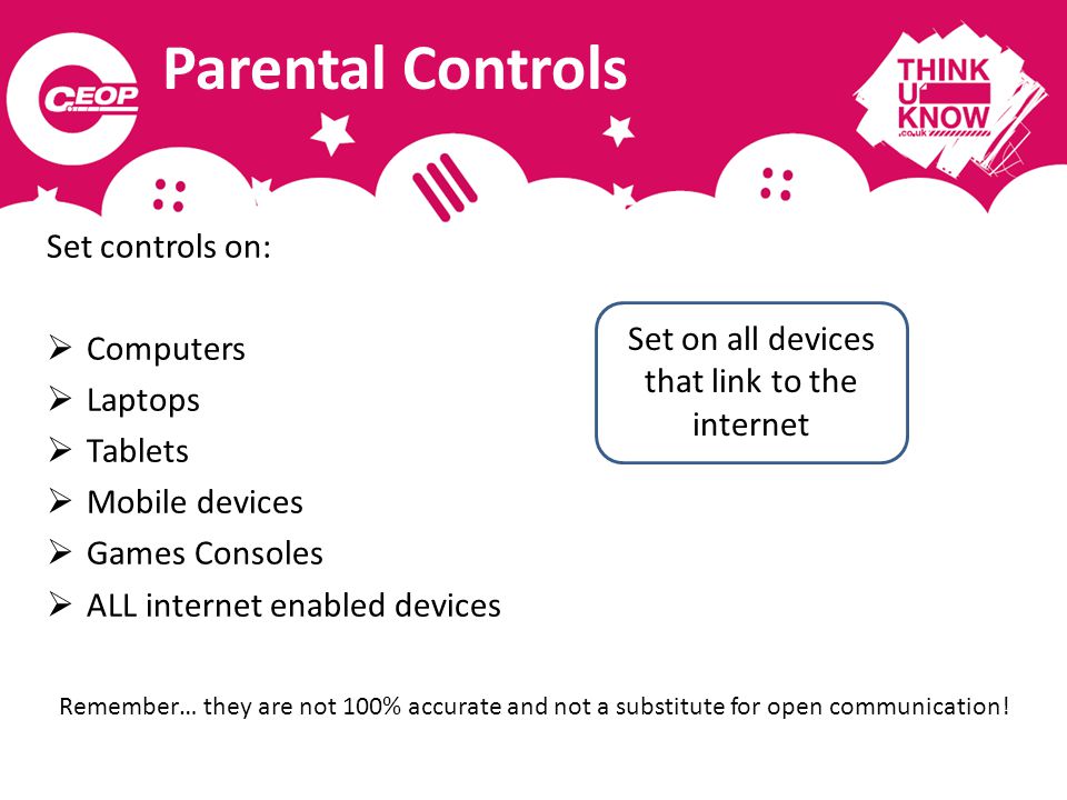 Parental Controls Set controls on:  Computers  Laptops  Tablets  Mobile devices  Games Consoles  ALL internet enabled devices Remember… they are not 100% accurate and not a substitute for open communication.