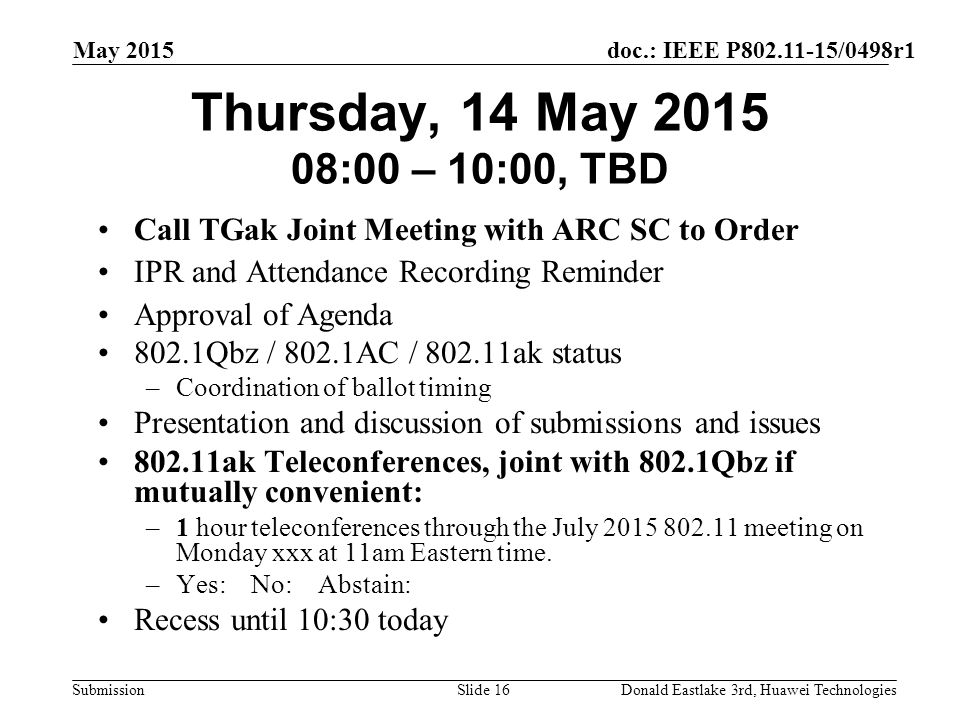 doc.: IEEE P /0498r1 Submission May 2015 Donald Eastlake 3rd, Huawei TechnologiesSlide 16 Thursday, 14 May :00 – 10:00, TBD Call TGak Joint Meeting with ARC SC to Order IPR and Attendance Recording Reminder Approval of Agenda 802.1Qbz / 802.1AC / ak status –Coordination of ballot timing Presentation and discussion of submissions and issues ak Teleconferences, joint with 802.1Qbz if mutually convenient: –1 hour teleconferences through the July meeting on Monday xxx at 11am Eastern time.