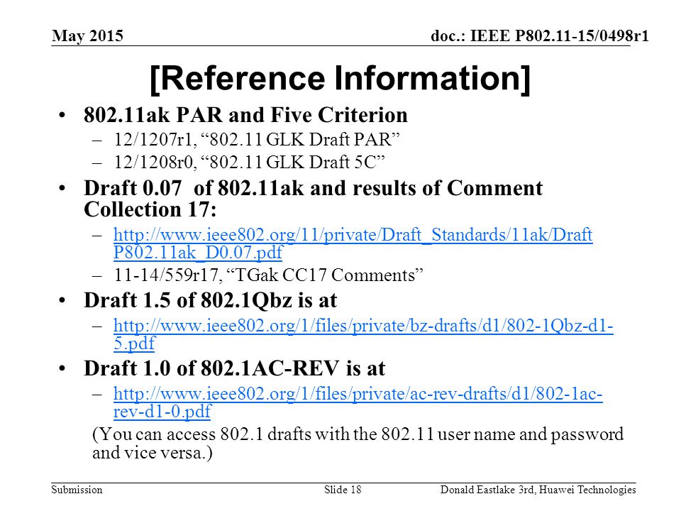 doc.: IEEE P /0498r1 Submission May 2015 Donald Eastlake 3rd, Huawei TechnologiesSlide 18 [Reference Information] ak PAR and Five Criterion –12/1207r1, GLK Draft PAR –12/1208r0, GLK Draft 5C Draft 0.07 of ak and results of Comment Collection 17: –  P802.11ak_D0.07.pdfhttp://  P802.11ak_D0.07.pdf –11-14/559r17, TGak CC17 Comments Draft 1.5 of 802.1Qbz is at –  5.pdfhttp://  5.pdf Draft 1.0 of 802.1AC-REV is at –  rev-d1-0.pdfhttp://  rev-d1-0.pdf (You can access drafts with the user name and password and vice versa.)