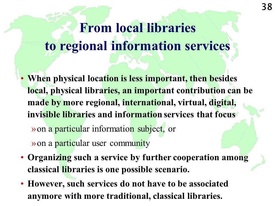 38 From local libraries to regional information services When physical location is less important, then besides local, physical libraries, an important contribution can be made by more regional, international, virtual, digital, invisible libraries and information services that focus »on a particular information subject, or »on a particular user community Organizing such a service by further cooperation among classical libraries is one possible scenario.