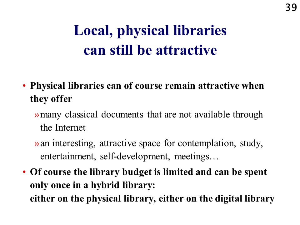 39 Local, physical libraries can still be attractive Physical libraries can of course remain attractive when they offer »many classical documents that are not available through the Internet »an interesting, attractive space for contemplation, study, entertainment, self-development, meetings… Of course the library budget is limited and can be spent only once in a hybrid library: either on the physical library, either on the digital library