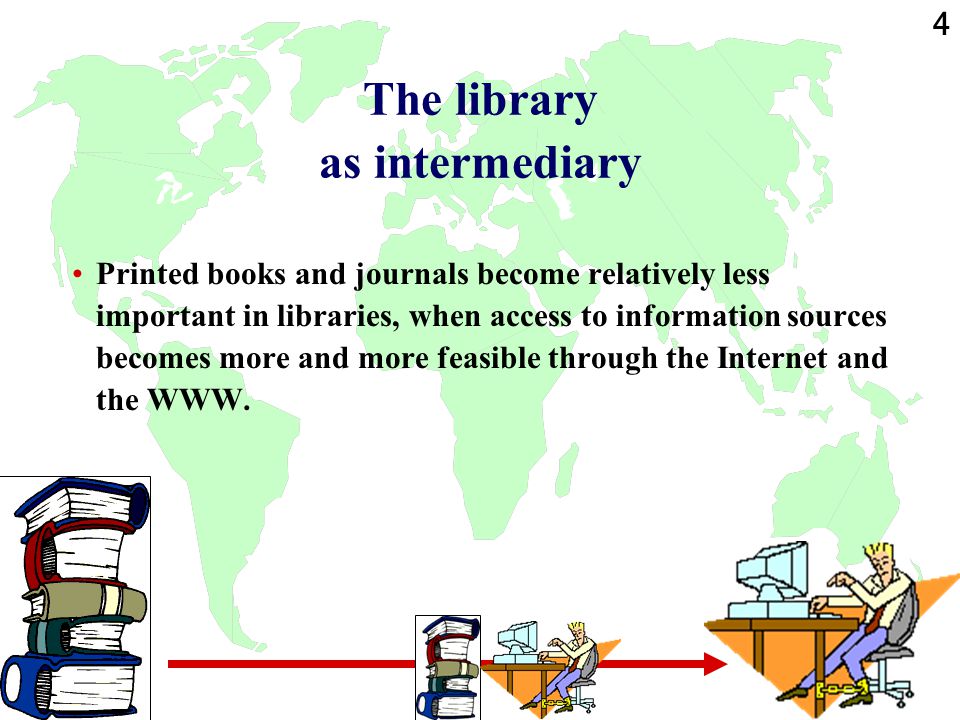 4 The library as intermediary Printed books and journals become relatively less important in libraries, when access to information sources becomes more and more feasible through the Internet and the WWW.