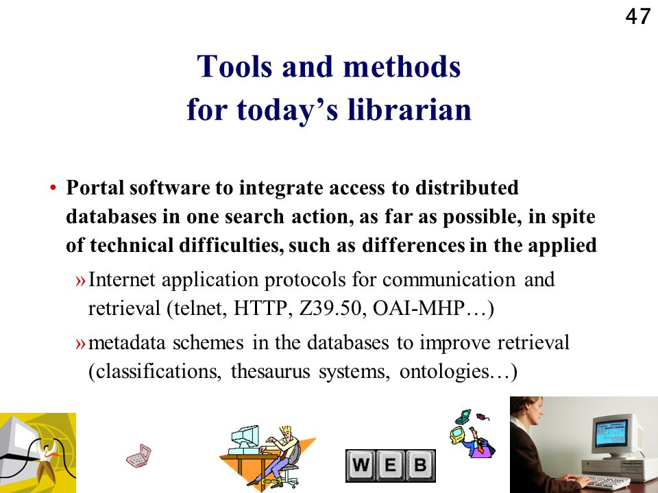 47 Tools and methods for today’s librarian Portal software to integrate access to distributed databases in one search action, as far as possible, in spite of technical difficulties, such as differences in the applied »Internet application protocols for communication and retrieval (telnet, HTTP, Z39.50, OAI-MHP…) »metadata schemes in the databases to improve retrieval (classifications, thesaurus systems, ontologies…)