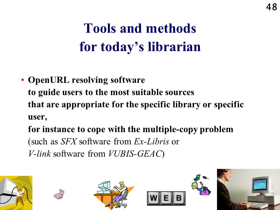 48 Tools and methods for today’s librarian OpenURL resolving software to guide users to the most suitable sources that are appropriate for the specific library or specific user, for instance to cope with the multiple-copy problem (such as SFX software from Ex-Libris or V-link software from VUBIS-GEAC)