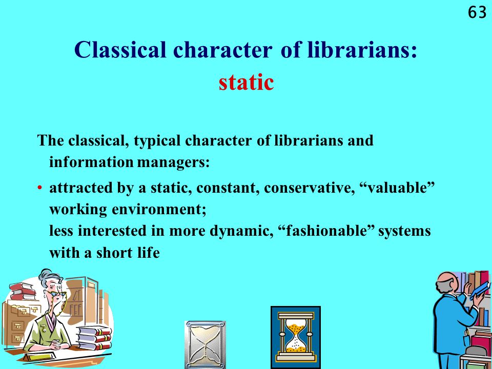 63 Classical character of librarians: static The classical, typical character of librarians and information managers: attracted by a static, constant, conservative, valuable working environment; less interested in more dynamic, fashionable systems with a short life