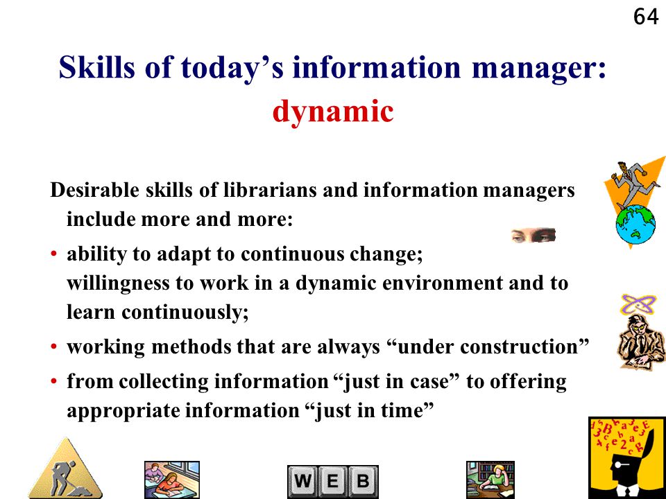 64 Skills of today’s information manager: dynamic Desirable skills of librarians and information managers include more and more: ability to adapt to continuous change; willingness to work in a dynamic environment and to learn continuously; working methods that are always under construction from collecting information just in case to offering appropriate information just in time