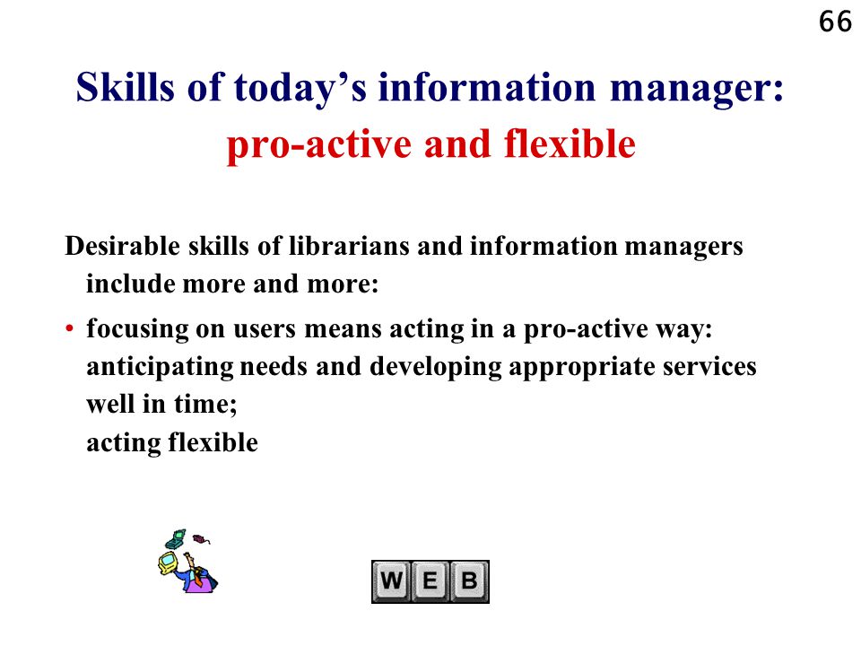 66 Skills of today’s information manager: pro-active and flexible Desirable skills of librarians and information managers include more and more: focusing on users means acting in a pro-active way: anticipating needs and developing appropriate services well in time; acting flexible