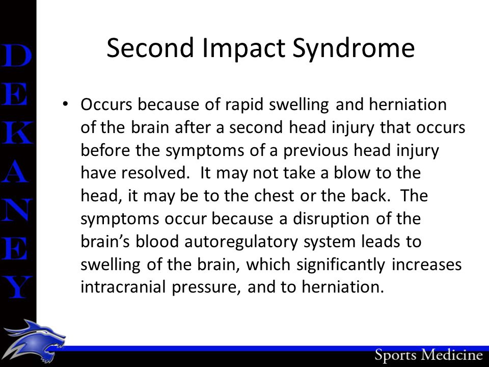 Second Impact Syndrome Occurs because of rapid swelling and herniation of the brain after a second head injury that occurs before the symptoms of a previous head injury have resolved.