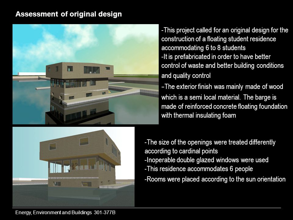 Energy, Environment and Buildings B Assessment of original design -This project called for an original design for the construction of a floating student residence accommodating 6 to 8 students -It is prefabricated in order to have better control of waste and better building conditions and quality control - The exterior finish was mainly made of wood which is a semi local material.