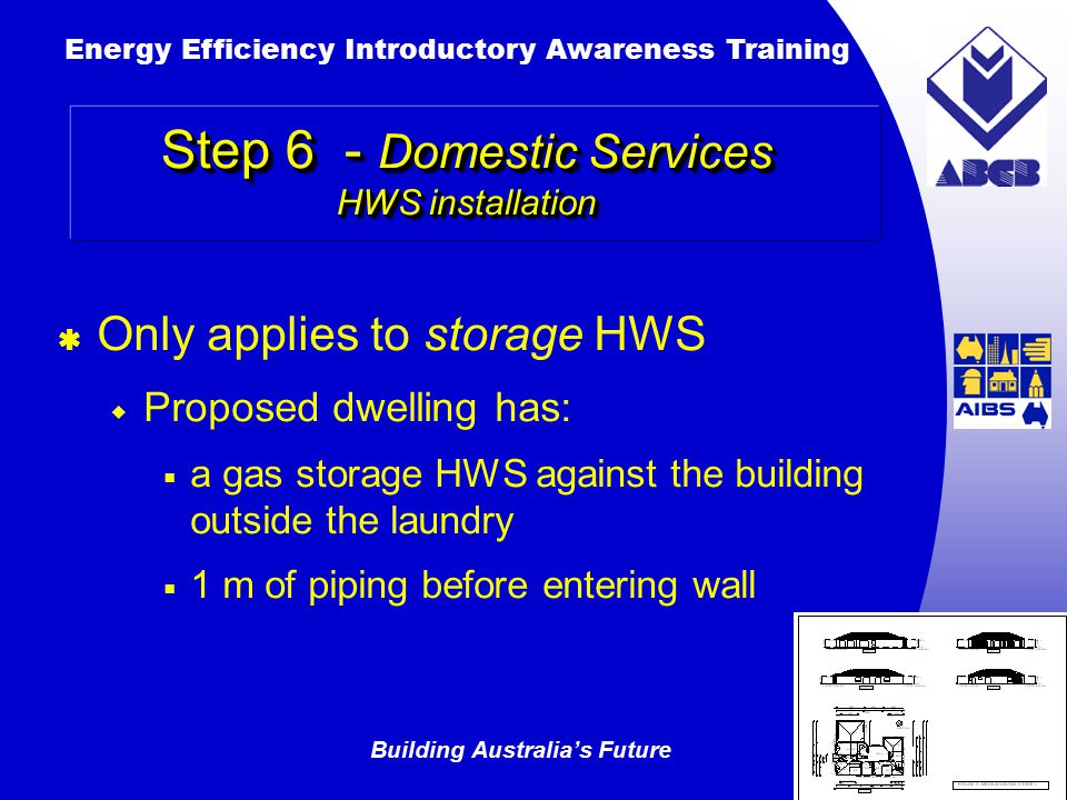 Building Australia’s Future Energy Efficiency Introductory Awareness Training AUSTRALIAN Greenhouse Office Step 6 - Domestic Services HWS installation  Only applies to storage HWS  Proposed dwelling has:  a gas storage HWS against the building outside the laundry  1 m of piping before entering wall