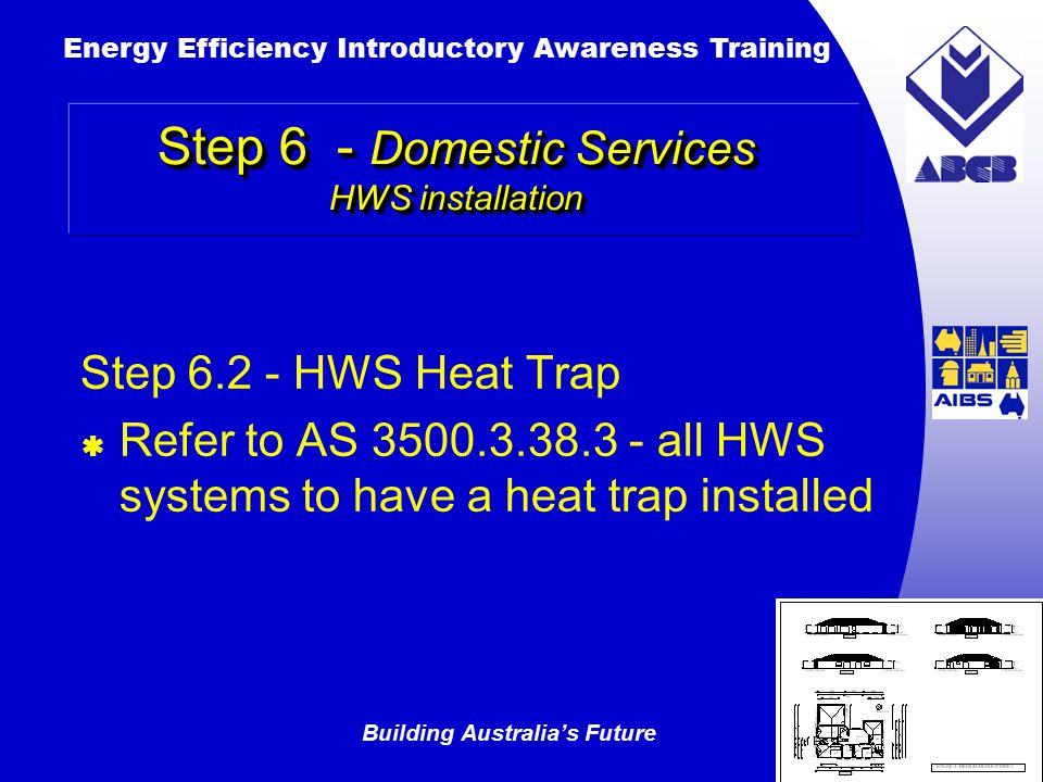 Building Australia’s Future Energy Efficiency Introductory Awareness Training AUSTRALIAN Greenhouse Office Step HWS Heat Trap  Refer to AS all HWS systems to have a heat trap installed Step 6 - Domestic Services HWS installation