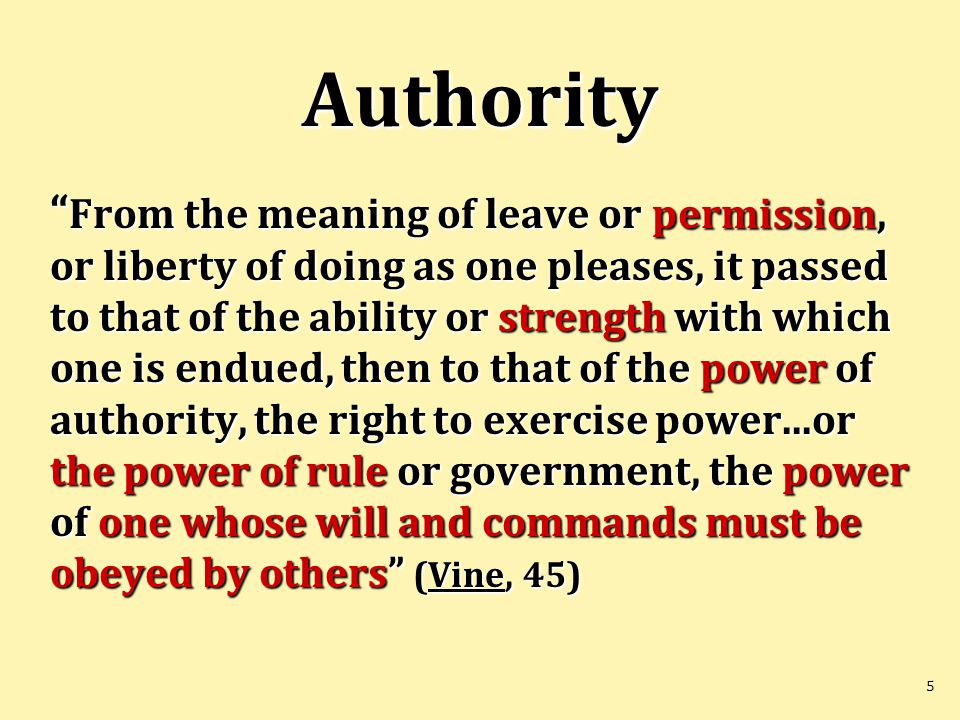5 Authority From the meaning of leave or permission, or liberty of doing as one pleases, it passed to that of the ability or strength with which one is endued, then to that of the power of authority, the right to exercise power...or the power of rule or government, the power of one whose will and commands must be obeyed by others (Vine, 45)