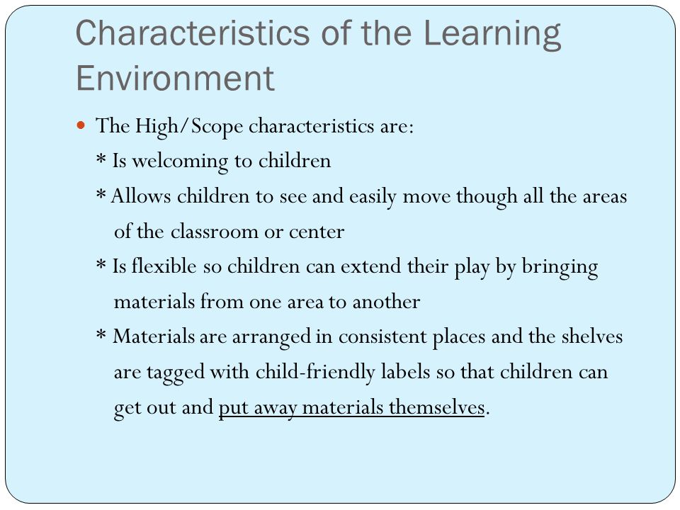 Characteristics of the Learning Environment The High/Scope characteristics are: * Is welcoming to children * Allows children to see and easily move though all the areas of the classroom or center * Is flexible so children can extend their play by bringing materials from one area to another * Materials are arranged in consistent places and the shelves are tagged with child-friendly labels so that children can get out and put away materials themselves.