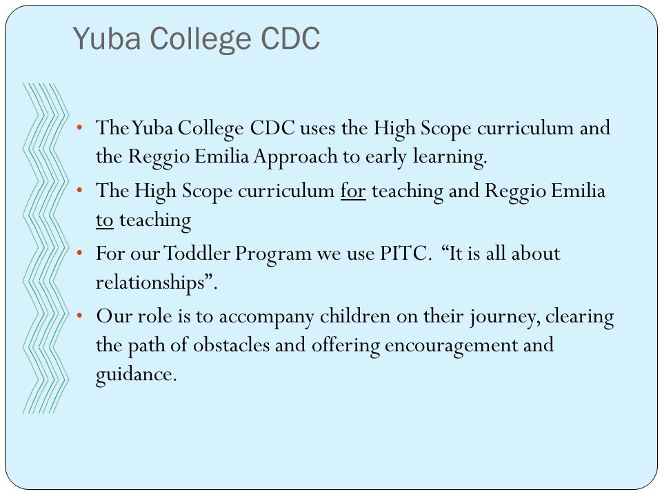 The Yuba College CDC uses the High Scope curriculum and the Reggio Emilia Approach to early learning.