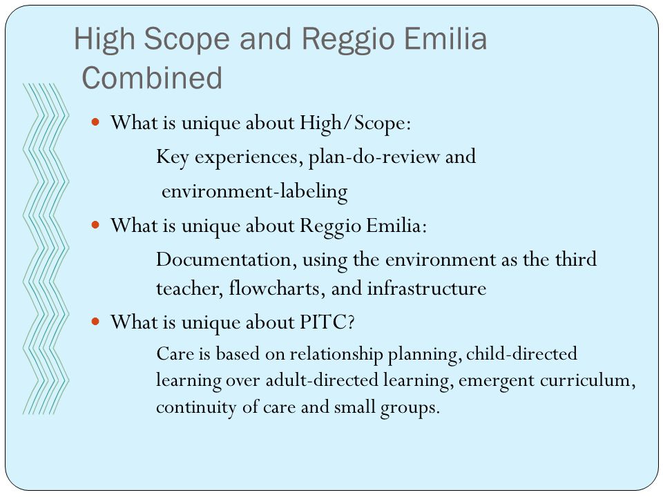 High Scope and Reggio Emilia Combined What is unique about High/Scope: Key experiences, plan-do-review and environment-labeling What is unique about Reggio Emilia: Documentation, using the environment as the third teacher, flowcharts, and infrastructure What is unique about PITC.