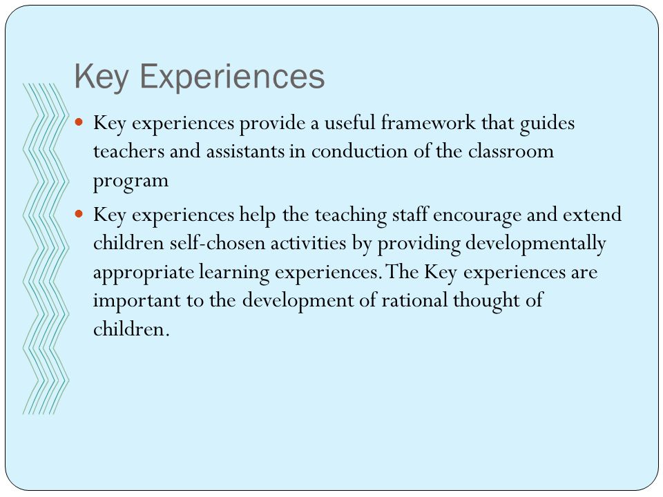 Key Experiences Key experiences provide a useful framework that guides teachers and assistants in conduction of the classroom program Key experiences help the teaching staff encourage and extend children self-chosen activities by providing developmentally appropriate learning experiences.
