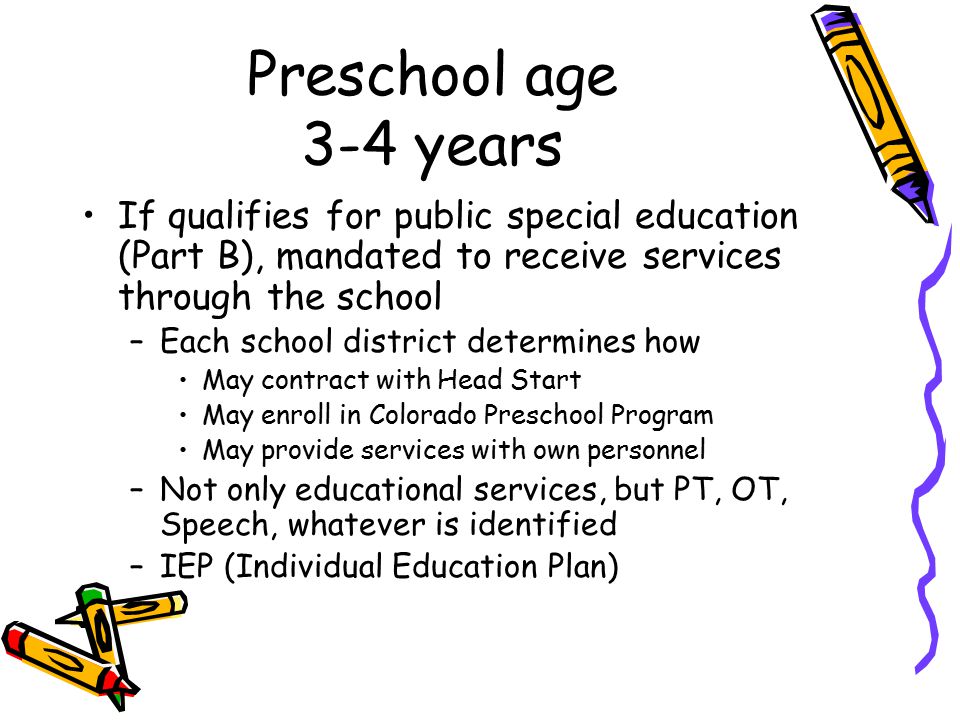 Preschool age 3-4 years If qualifies for public special education (Part B), mandated to receive services through the school –Each school district determines how May contract with Head Start May enroll in Colorado Preschool Program May provide services with own personnel –Not only educational services, but PT, OT, Speech, whatever is identified –IEP (Individual Education Plan)