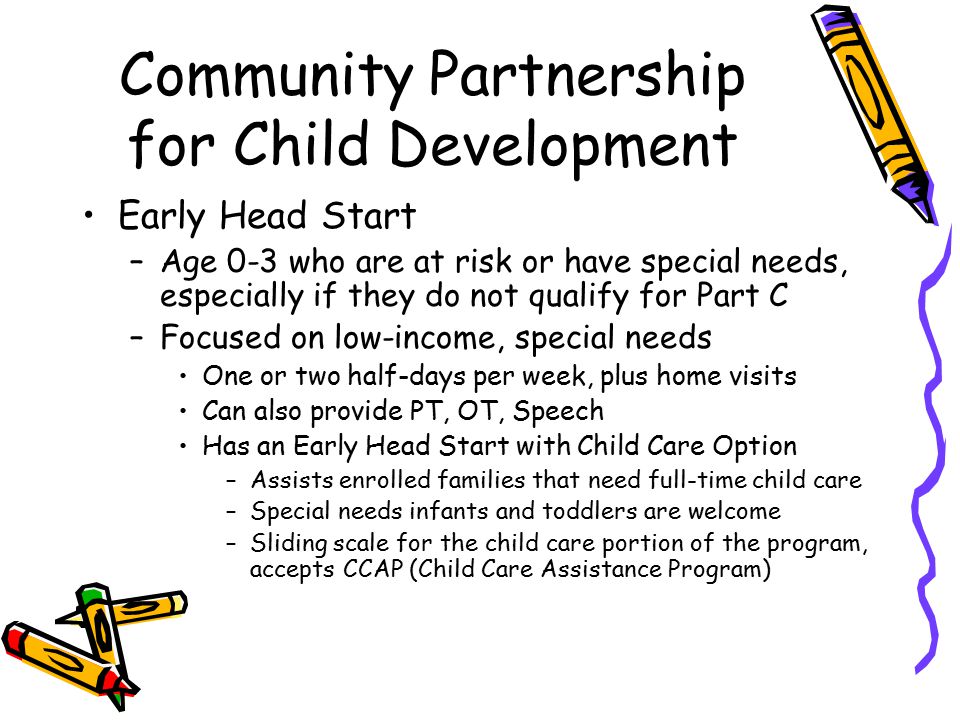 Community Partnership for Child Development Early Head Start –Age 0-3 who are at risk or have special needs, especially if they do not qualify for Part C –Focused on low-income, special needs One or two half-days per week, plus home visits Can also provide PT, OT, Speech Has an Early Head Start with Child Care Option –Assists enrolled families that need full-time child care –Special needs infants and toddlers are welcome –Sliding scale for the child care portion of the program, accepts CCAP (Child Care Assistance Program)