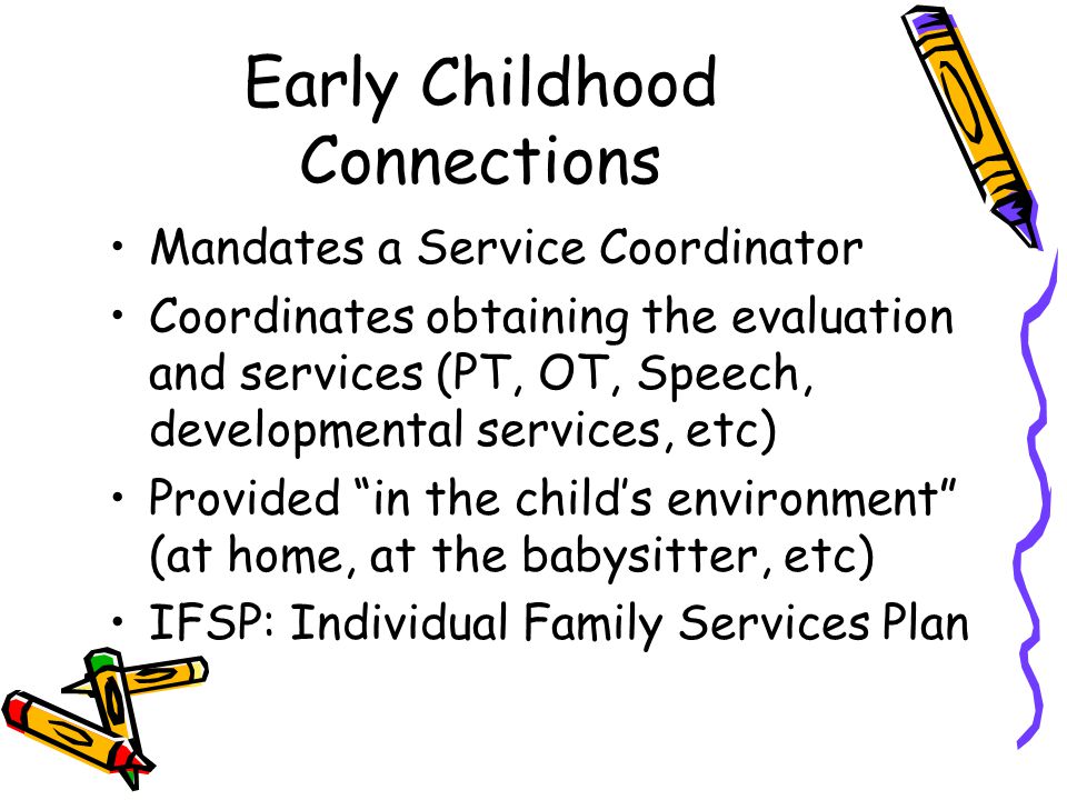 Early Childhood Connections Mandates a Service Coordinator Coordinates obtaining the evaluation and services (PT, OT, Speech, developmental services, etc) Provided in the child’s environment (at home, at the babysitter, etc) IFSP: Individual Family Services Plan
