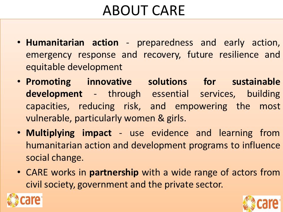ABOUT CARE Humanitarian action - preparedness and early action, emergency response and recovery, future resilience and equitable development Promoting innovative solutions for sustainable development - through essential services, building capacities, reducing risk, and empowering the most vulnerable, particularly women & girls.