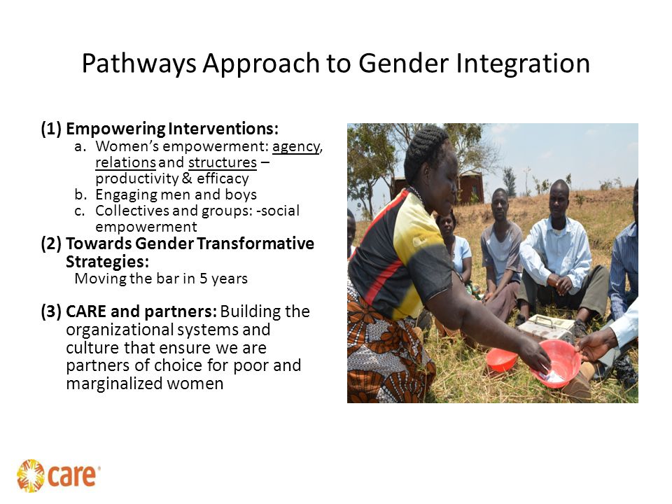 Pathways Approach to Gender Integration (1)Empowering Interventions: a.Women’s empowerment: agency, relations and structures – productivity & efficacy b.Engaging men and boys c.Collectives and groups: -social empowerment (2)Towards Gender Transformative Strategies: Moving the bar in 5 years (3)CARE and partners: Building the organizational systems and culture that ensure we are partners of choice for poor and marginalized women