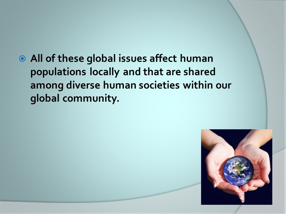  All of these global issues affect human populations locally and that are shared among diverse human societies within our global community.