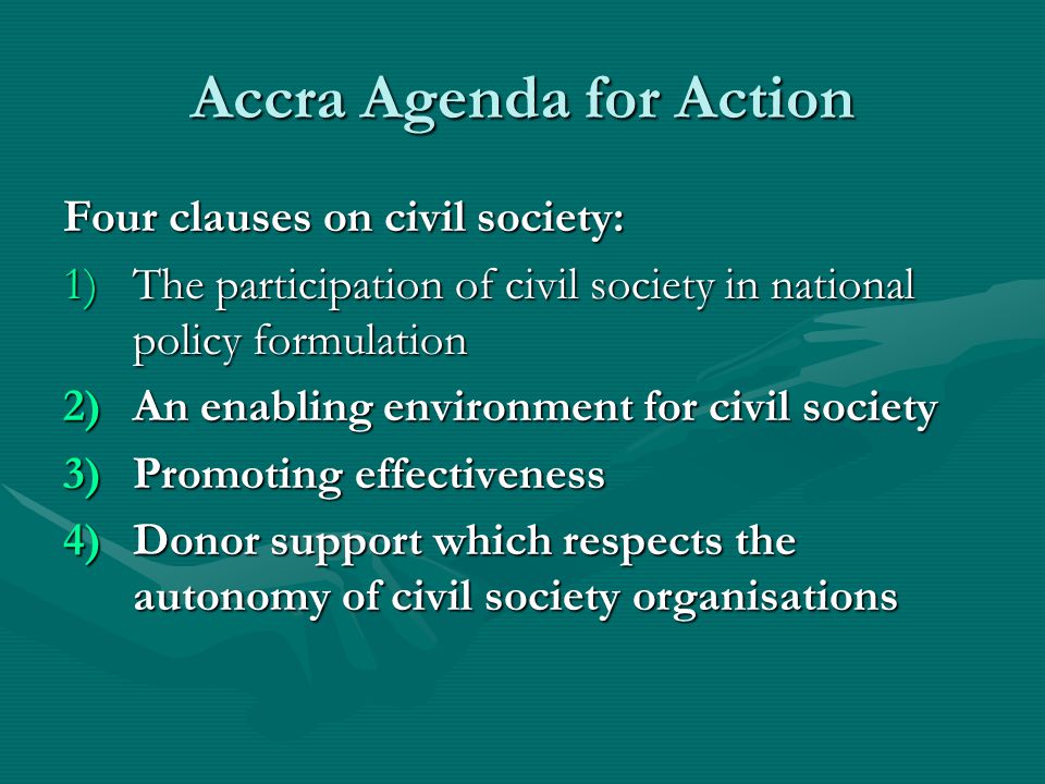Accra Agenda for Action Four clauses on civil society: 1)The participation of civil society in national policy formulation 2)An enabling environment for civil society 3)Promoting effectiveness 4)Donor support which respects the autonomy of civil society organisations