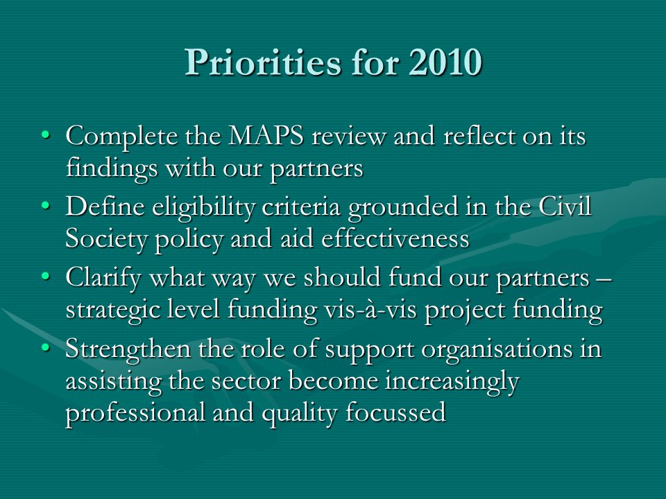 Priorities for 2010 Complete the MAPS review and reflect on its findings with our partnersComplete the MAPS review and reflect on its findings with our partners Define eligibility criteria grounded in the Civil Society policy and aid effectivenessDefine eligibility criteria grounded in the Civil Society policy and aid effectiveness Clarify what way we should fund our partners – strategic level funding vis-à-vis project fundingClarify what way we should fund our partners – strategic level funding vis-à-vis project funding Strengthen the role of support organisations in assisting the sector become increasingly professional and quality focussedStrengthen the role of support organisations in assisting the sector become increasingly professional and quality focussed