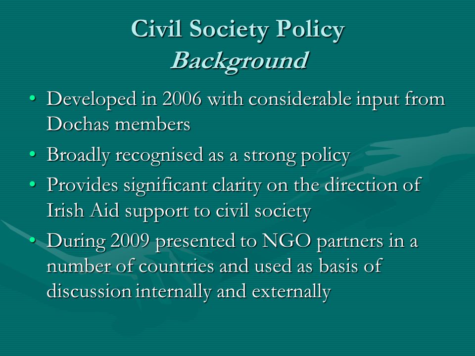 Civil Society Policy Background Developed in 2006 with considerable input from Dochas membersDeveloped in 2006 with considerable input from Dochas members Broadly recognised as a strong policyBroadly recognised as a strong policy Provides significant clarity on the direction of Irish Aid support to civil societyProvides significant clarity on the direction of Irish Aid support to civil society During 2009 presented to NGO partners in a number of countries and used as basis of discussion internally and externallyDuring 2009 presented to NGO partners in a number of countries and used as basis of discussion internally and externally