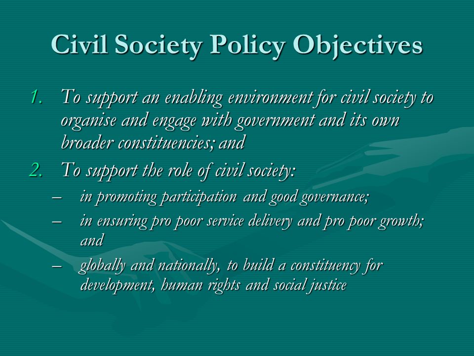 Civil Society Policy Objectives 1.To support an enabling environment for civil society to organise and engage with government and its own broader constituencies; and 2.To support the role of civil society: –in promoting participation and good governance; –in ensuring pro poor service delivery and pro poor growth; and –globally and nationally, to build a constituency for development, human rights and social justice