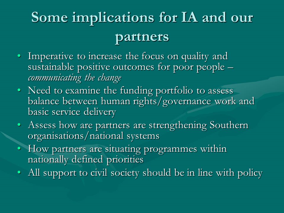 Some implications for IA and our partners Imperative to increase the focus on quality and sustainable positive outcomes for poor people – communicating the changeImperative to increase the focus on quality and sustainable positive outcomes for poor people – communicating the change Need to examine the funding portfolio to assess balance between human rights/governance work and basic service deliveryNeed to examine the funding portfolio to assess balance between human rights/governance work and basic service delivery Assess how are partners are strengthening Southern organisations/national systemsAssess how are partners are strengthening Southern organisations/national systems How partners are situating programmes within nationally defined prioritiesHow partners are situating programmes within nationally defined priorities All support to civil society should be in line with policyAll support to civil society should be in line with policy