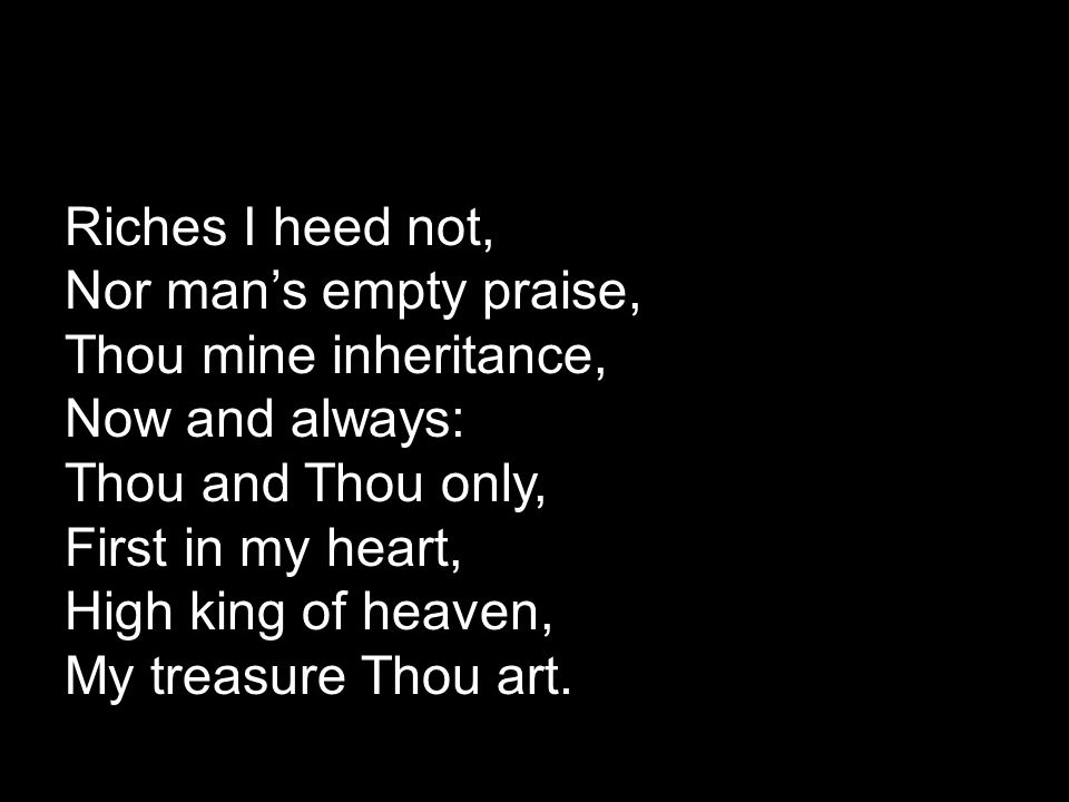 Riches I heed not, Nor man’s empty praise, Thou mine inheritance, Now and always: Thou and Thou only, First in my heart, High king of heaven, My treasure Thou art.