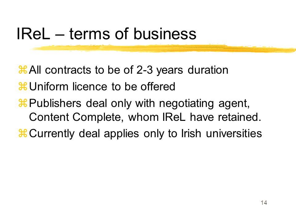 14 IReL – terms of business zAll contracts to be of 2-3 years duration zUniform licence to be offered zPublishers deal only with negotiating agent, Content Complete, whom IReL have retained.