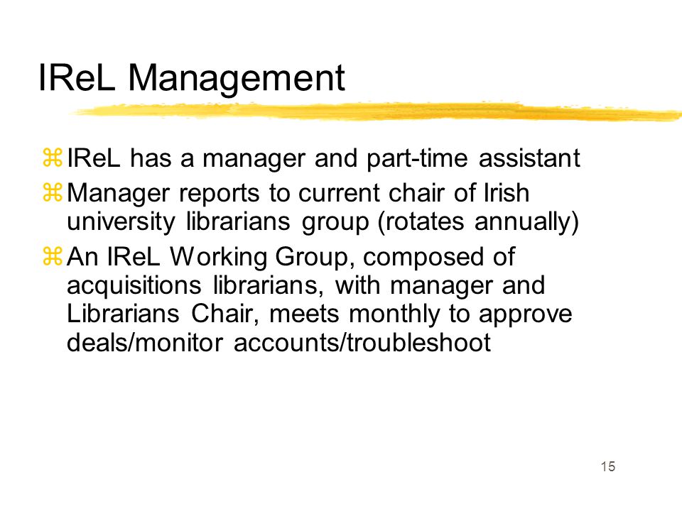 15 IReL Management zIReL has a manager and part-time assistant zManager reports to current chair of Irish university librarians group (rotates annually) zAn IReL Working Group, composed of acquisitions librarians, with manager and Librarians Chair, meets monthly to approve deals/monitor accounts/troubleshoot