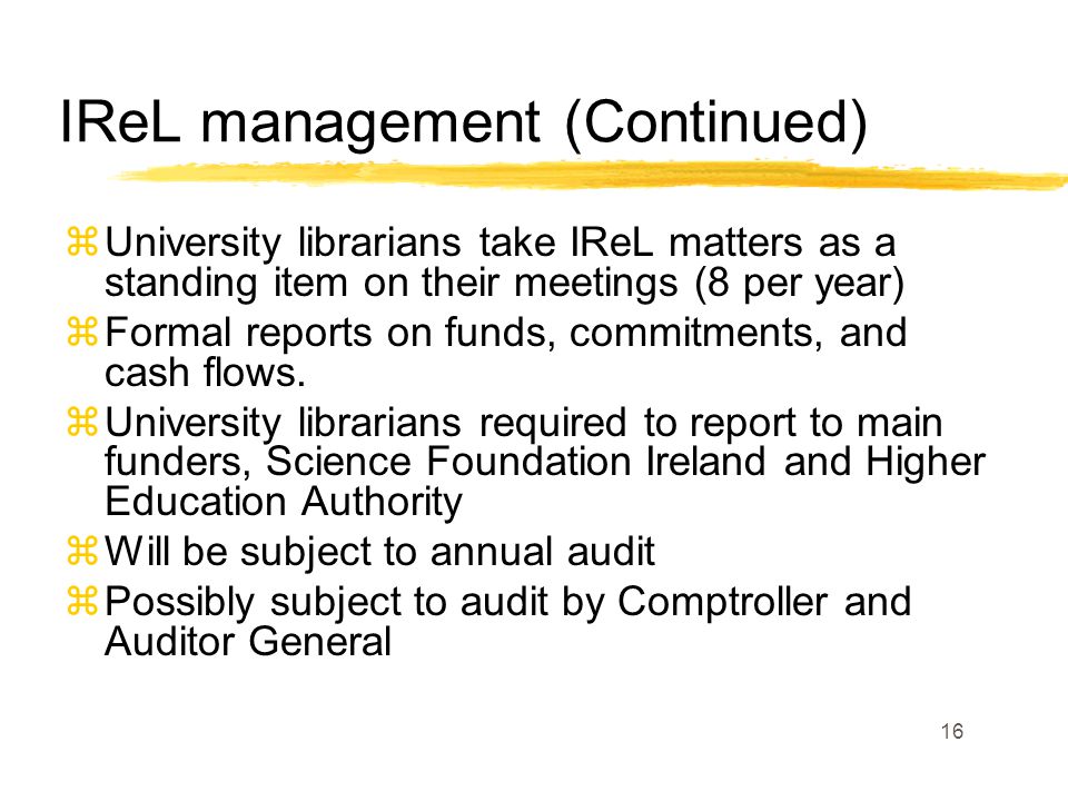 16 IReL management (Continued) zUniversity librarians take IReL matters as a standing item on their meetings (8 per year) zFormal reports on funds, commitments, and cash flows.