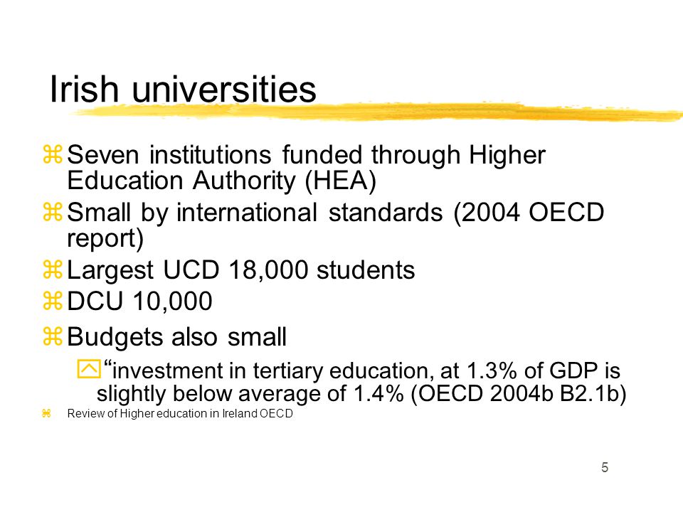 5 zSeven institutions funded through Higher Education Authority (HEA) zSmall by international standards (2004 OECD report) zLargest UCD 18,000 students zDCU 10,000 zBudgets also small  investment in tertiary education, at 1.3% of GDP is slightly below average of 1.4% (OECD 2004b B2.1b) zReview of Higher education in Ireland OECD Irish universities