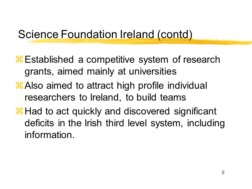 8 zEstablished a competitive system of research grants, aimed mainly at universities zAlso aimed to attract high profile individual researchers to Ireland, to build teams zHad to act quickly and discovered significant deficits in the Irish third level system, including information.