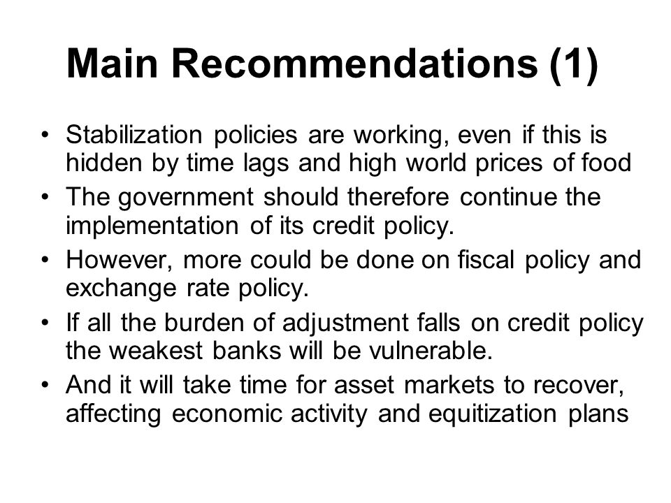 Main Recommendations (1) Stabilization policies are working, even if this is hidden by time lags and high world prices of food The government should therefore continue the implementation of its credit policy.