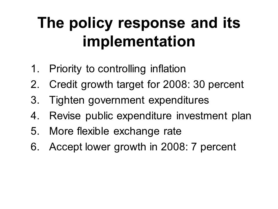 The policy response and its implementation 1.Priority to controlling inflation 2.Credit growth target for 2008: 30 percent 3.Tighten government expenditures 4.Revise public expenditure investment plan 5.More flexible exchange rate 6.Accept lower growth in 2008: 7 percent