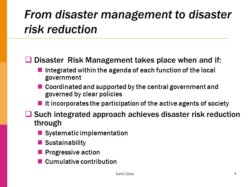 4 From disaster management to disaster risk reduction  Disaster Risk Management takes place when and if: Integrated within the agenda of each function of the local government Coordinated and supported by the central government and governed by clear policies It incorporates the participation of the active agents of society  Such integrated approach achieves disaster risk reduction through Systematic implementation Sustainability Progressive action Cumulative contribution Safe Cities