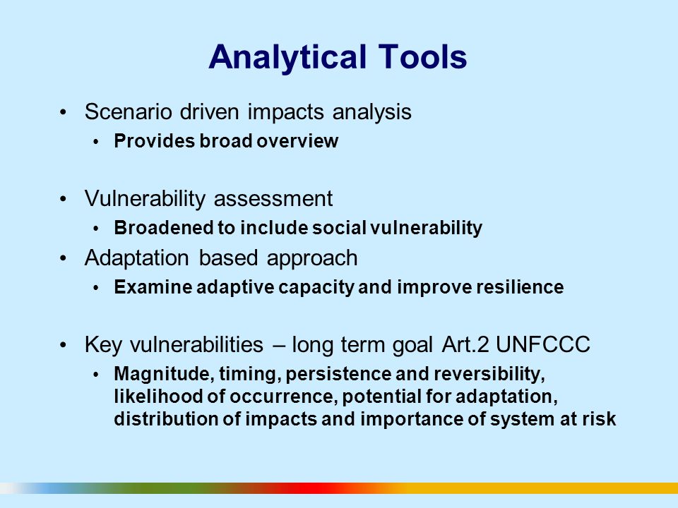 Analytical Tools Scenario driven impacts analysis Provides broad overview Vulnerability assessment Broadened to include social vulnerability Adaptation based approach Examine adaptive capacity and improve resilience Key vulnerabilities – long term goal Art.2 UNFCCC Magnitude, timing, persistence and reversibility, likelihood of occurrence, potential for adaptation, distribution of impacts and importance of system at risk