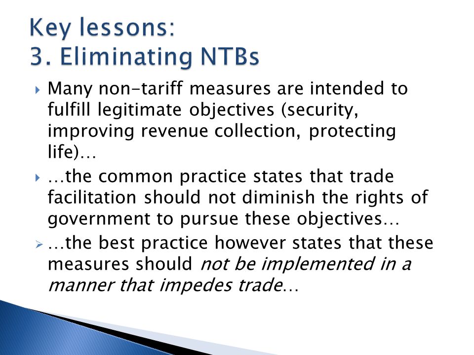  Many non-tariff measures are intended to fulfill legitimate objectives (security, improving revenue collection, protecting life)…  …the common practice states that trade facilitation should not diminish the rights of government to pursue these objectives…  …the best practice however states that these measures should not be implemented in a manner that impedes trade…