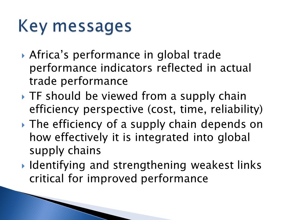  Africa’s performance in global trade performance indicators reflected in actual trade performance  TF should be viewed from a supply chain efficiency perspective (cost, time, reliability)  The efficiency of a supply chain depends on how effectively it is integrated into global supply chains  Identifying and strengthening weakest links critical for improved performance