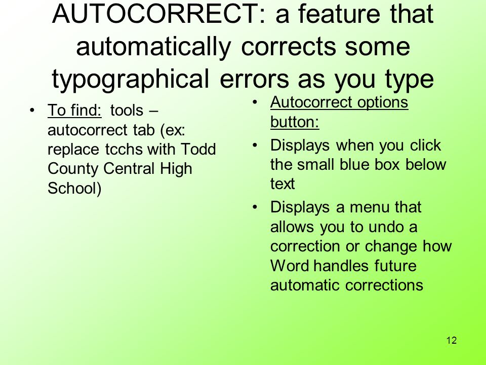 12 AUTOCORRECT: a feature that automatically corrects some typographical errors as you type To find: tools – autocorrect tab (ex: replace tcchs with Todd County Central High School) Autocorrect options button: Displays when you click the small blue box below text Displays a menu that allows you to undo a correction or change how Word handles future automatic corrections