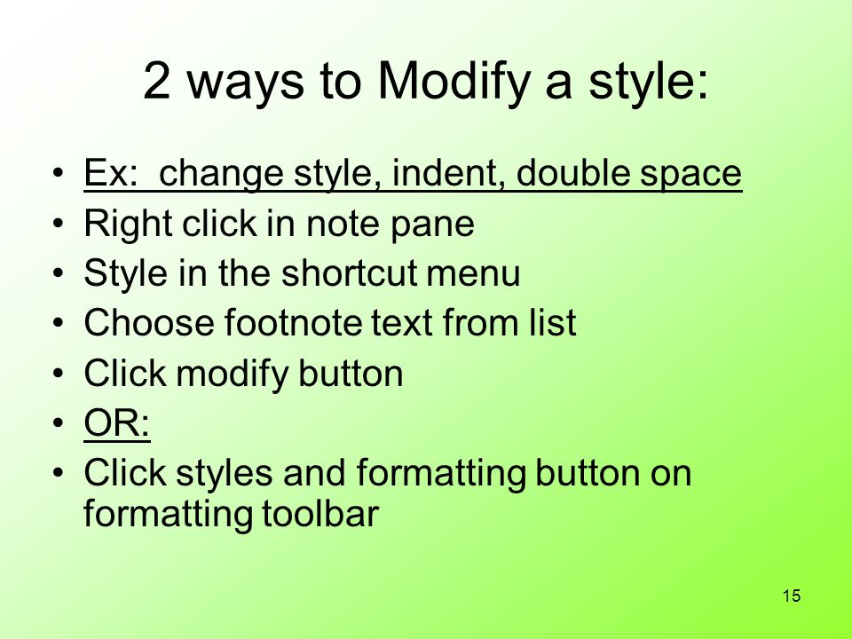 15 2 ways to Modify a style: Ex: change style, indent, double space Right click in note pane Style in the shortcut menu Choose footnote text from list Click modify button OR: Click styles and formatting button on formatting toolbar