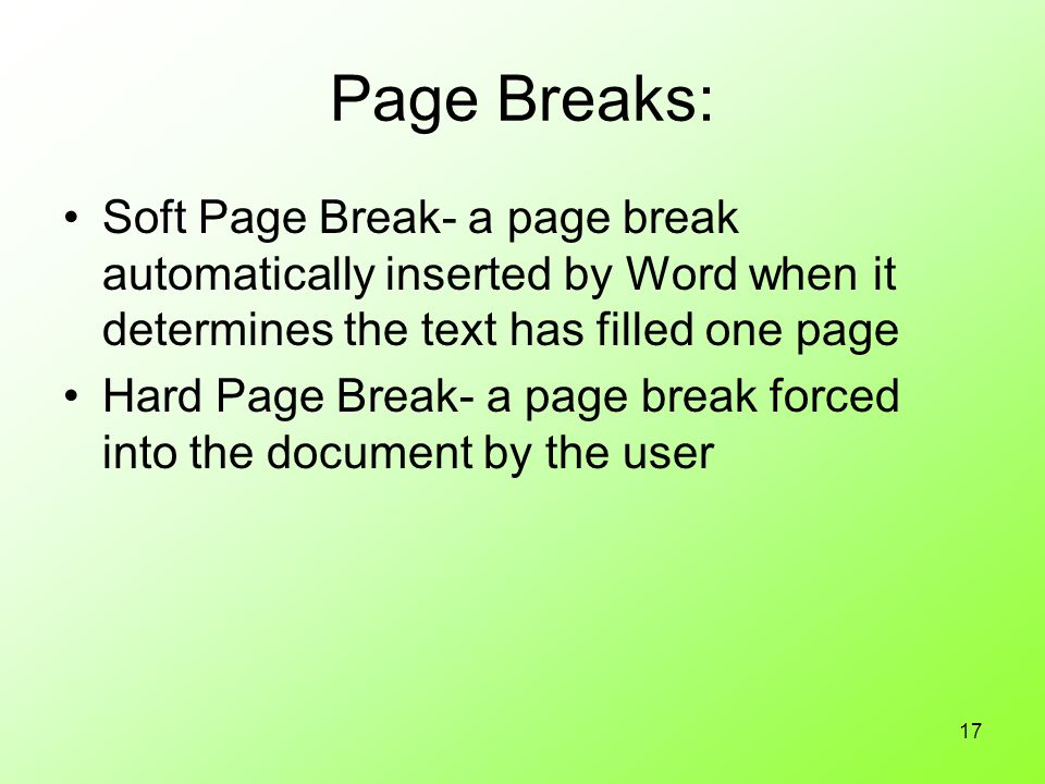 17 Page Breaks: Soft Page Break- a page break automatically inserted by Word when it determines the text has filled one page Hard Page Break- a page break forced into the document by the user