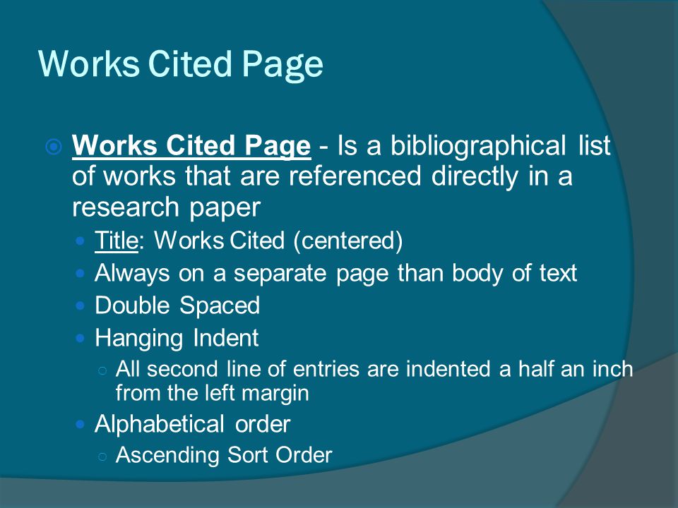 Works Cited Page  Works Cited Page - Is a bibliographical list of works that are referenced directly in a research paper Title: Works Cited (centered) Always on a separate page than body of text Double Spaced Hanging Indent ○ All second line of entries are indented a half an inch from the left margin Alphabetical order ○ Ascending Sort Order