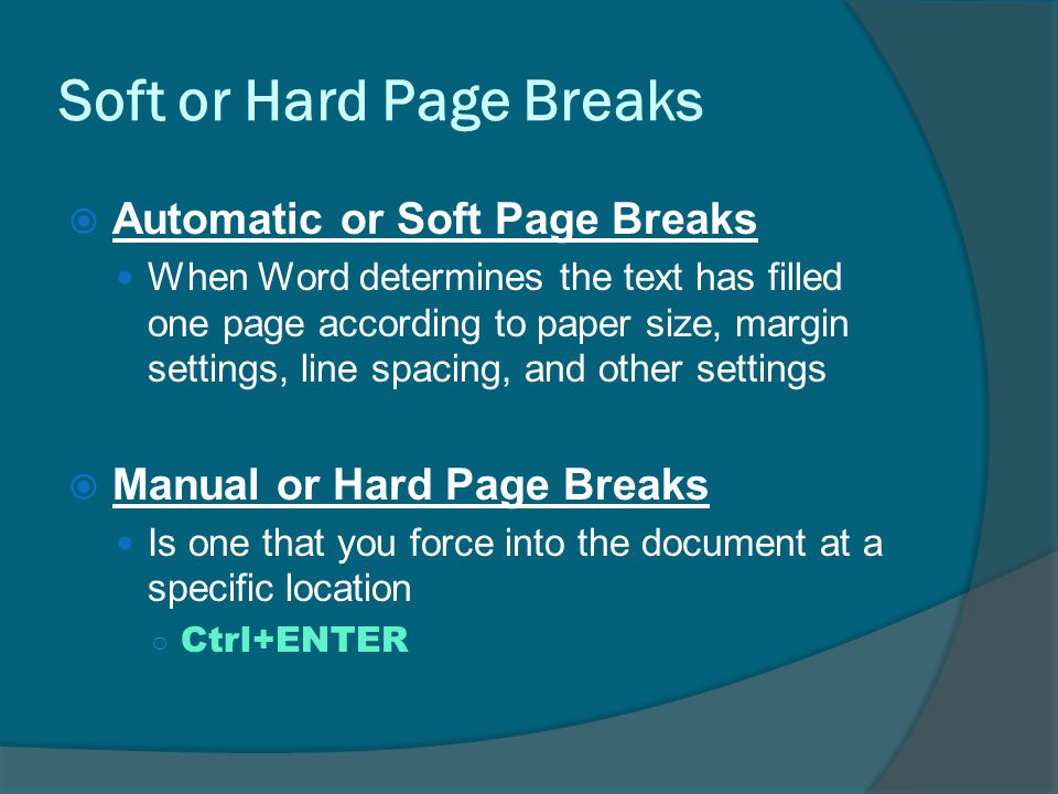 Soft or Hard Page Breaks  Automatic or Soft Page Breaks When Word determines the text has filled one page according to paper size, margin settings, line spacing, and other settings  Manual or Hard Page Breaks Is one that you force into the document at a specific location ○ Ctrl+ENTER